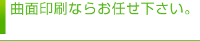 曲面印刷ならお任せ下さい。